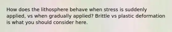 How does the lithosphere behave when stress is suddenly applied, vs when gradually applied? Brittle vs plastic deformation is what you should consider here.