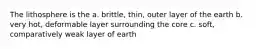 The lithosphere is the a. brittle, thin, outer layer of the earth b. very hot, deformable layer surrounding the core c. soft, comparatively weak layer of earth