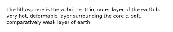 The lithosphere is the a. brittle, thin, outer layer of the earth b. very hot, deformable layer surrounding the core c. soft, comparatively weak layer of earth