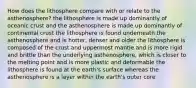 How does the lithosphere compare with or relate to the asthenosphere? the lithosphere is made up dominantly of oceanic crust and the asthenosphere is made up dominantly of continental crust the lithosphere is found underneath the asthenosphere and is hotter, denser and older the lithosphere is composed of the crust and uppermost mantle and is more rigid and brittle than the underlying asthenosphere, which is closer to the melting point and is more plastic and deformable the lithosphere is found at the earth's surface whereas the asthenosphere is a layer within the earth's outer core