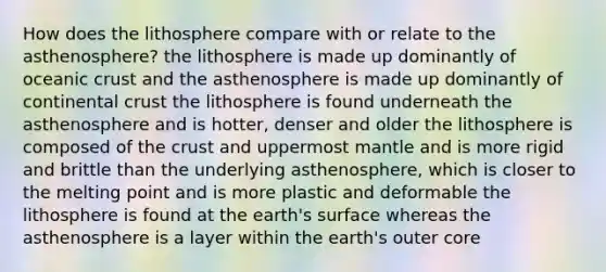 How does the lithosphere compare with or relate to the asthenosphere? the lithosphere is made up dominantly of <a href='https://www.questionai.com/knowledge/kPVS0KdHos-oceanic-crust' class='anchor-knowledge'>oceanic crust</a> and the asthenosphere is made up dominantly of continental crust the lithosphere is found underneath the asthenosphere and is hotter, denser and older the lithosphere is composed of <a href='https://www.questionai.com/knowledge/karSwUsNbl-the-crust' class='anchor-knowledge'>the crust</a> and uppermost mantle and is more rigid and brittle than the underlying asthenosphere, which is closer to the melting point and is more plastic and deformable the lithosphere is found at the earth's surface whereas the asthenosphere is a layer within the earth's outer core