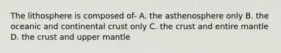 The lithosphere is composed of- A. the asthenosphere only B. the oceanic and continental crust only C. the crust and entire mantle D. the crust and upper mantle