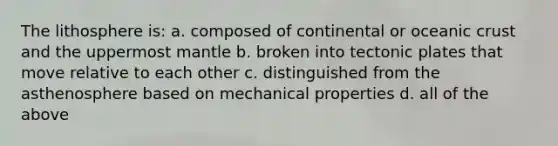 The lithosphere is: a. composed of continental or oceanic crust and the uppermost mantle b. broken into tectonic plates that move relative to each other c. distinguished from the asthenosphere based on mechanical properties d. all of the above