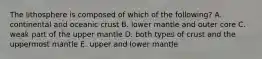 The lithosphere is composed of which of the following? A. continental and oceanic crust B. lower mantle and outer core C. weak part of the upper mantle D. both types of crust and the uppermost mantle E. upper and lower mantle