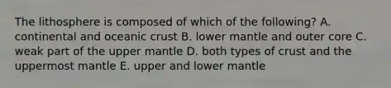 The lithosphere is composed of which of the following? A. continental and <a href='https://www.questionai.com/knowledge/kPVS0KdHos-oceanic-crust' class='anchor-knowledge'>oceanic crust</a> B. lower mantle and outer core C. weak part of the upper mantle D. both types of crust and the uppermost mantle E. upper and lower mantle