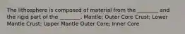 The lithosphere is composed of material from the ________ and the rigid part of the ________. Mantle; Outer Core Crust; Lower Mantle Crust; Upper Mantle Outer Core; Inner Core