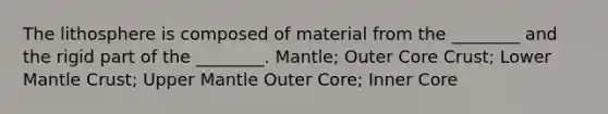 The lithosphere is composed of material from the ________ and the rigid part of the ________. Mantle; Outer Core Crust; Lower Mantle Crust; Upper Mantle Outer Core; Inner Core