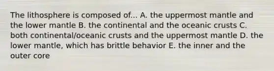 The lithosphere is composed of... A. the uppermost mantle and the lower mantle B. the continental and the <a href='https://www.questionai.com/knowledge/kPVS0KdHos-oceanic-crust' class='anchor-knowledge'>oceanic crust</a>s C. both continental/oceanic crusts and the uppermost mantle D. the lower mantle, which has brittle behavior E. the inner and the outer core