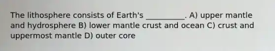 The lithosphere consists of Earth's __________. A) upper mantle and hydrosphere B) lower mantle crust and ocean C) crust and uppermost mantle D) outer core