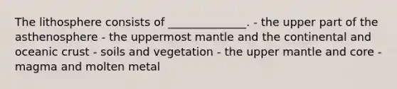 The lithosphere consists of ______________. - the upper part of the asthenosphere - the uppermost mantle and the continental and oceanic crust - soils and vegetation - the upper mantle and core - magma and molten metal