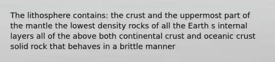 The lithosphere contains: <a href='https://www.questionai.com/knowledge/karSwUsNbl-the-crust' class='anchor-knowledge'>the crust</a> and the uppermost part of <a href='https://www.questionai.com/knowledge/kHR4HOnNY8-the-mantle' class='anchor-knowledge'>the mantle</a> the lowest density rocks of all the Earth s internal layers all of the above both continental crust and <a href='https://www.questionai.com/knowledge/kPVS0KdHos-oceanic-crust' class='anchor-knowledge'>oceanic crust</a> solid rock that behaves in a brittle manner