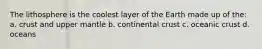 The lithosphere is the coolest layer of the Earth made up of the: a. crust and upper mantle b. continental crust c. oceanic crust d. oceans