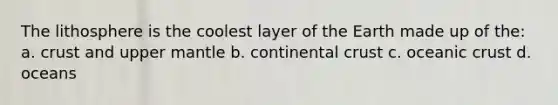 The lithosphere is the coolest layer of the Earth made up of the: a. crust and upper mantle b. continental crust c. oceanic crust d. oceans