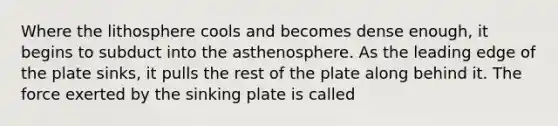 Where the lithosphere cools and becomes dense enough, it begins to subduct into the asthenosphere. As the leading edge of the plate sinks, it pulls the rest of the plate along behind it. The force exerted by the sinking plate is called