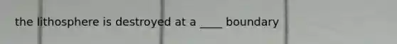 the lithosphere is destroyed at a ____ boundary