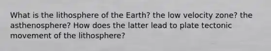 What is the lithosphere of the Earth? the low velocity zone? the asthenosphere? How does the latter lead to plate tectonic movement of the lithosphere?