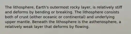 The lithosphere, Earth's outermost rocky layer, is relatively stiff and deforms by bending or breaking. The lithosphere consists both of crust (either oceanic or continental) and underlying upper mantle. Beneath the lithosphere is the asthenosphere, a relatively weak layer that deforms by flowing.