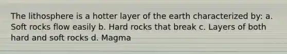 The lithosphere is a hotter layer of the earth characterized by: a. Soft rocks flow easily b. Hard rocks that break c. Layers of both hard and soft rocks d. Magma