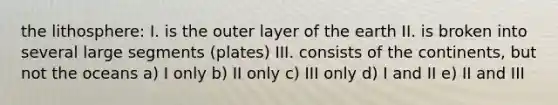 the lithosphere: I. is the outer layer of the earth II. is broken into several large segments (plates) III. consists of the continents, but not the oceans a) I only b) II only c) III only d) I and II e) II and III