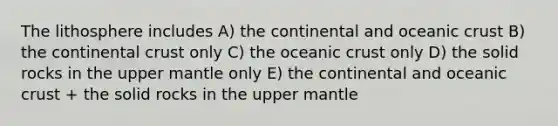 The lithosphere includes A) the continental and oceanic crust B) the continental crust only C) the oceanic crust only D) the solid rocks in the upper mantle only E) the continental and oceanic crust + the solid rocks in the upper mantle