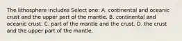 The lithosphere includes Select one: A. continental and oceanic crust and the upper part of the mantle. B. continental and oceanic crust. C. part of the mantle and the crust. D. the crust and the upper part of the mantle.