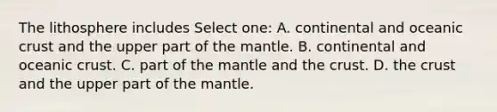 The lithosphere includes Select one: A. continental and oceanic crust and the upper part of the mantle. B. continental and oceanic crust. C. part of the mantle and the crust. D. the crust and the upper part of the mantle.