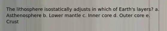 The lithosphere isostatically adjusts in which of Earth's layers? a. Asthenosphere b. Lower mantle c. Inner core d. Outer core e. Crust