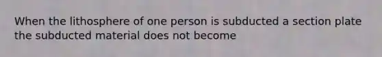 When the lithosphere of one person is subducted a section plate the subducted material does not become