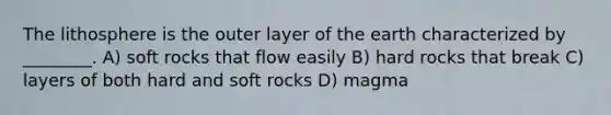 The lithosphere is the outer layer of the earth characterized by ________. A) soft rocks that flow easily B) hard rocks that break C) layers of both hard and soft rocks D) magma