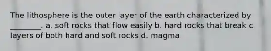 The lithosphere is the outer layer of the earth characterized by ________. a. soft rocks that flow easily b. hard rocks that break c. layers of both hard and soft rocks d. magma