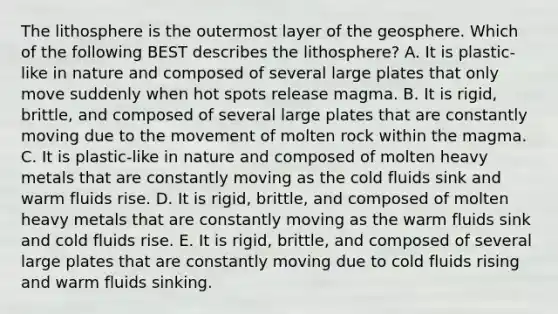 The lithosphere is the outermost layer of the geosphere. Which of the following BEST describes the lithosphere? A. It is plastic-like in nature and composed of several large plates that only move suddenly when hot spots release magma. B. It is rigid, brittle, and composed of several large plates that are constantly moving due to the movement of molten rock within the magma. C. It is plastic-like in nature and composed of molten heavy metals that are constantly moving as the cold fluids sink and warm fluids rise. D. It is rigid, brittle, and composed of molten heavy metals that are constantly moving as the warm fluids sink and cold fluids rise. E. It is rigid, brittle, and composed of several large plates that are constantly moving due to cold fluids rising and warm fluids sinking.