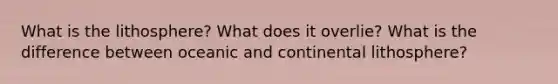 What is the lithosphere? What does it overlie? What is the difference between oceanic and continental lithosphere?