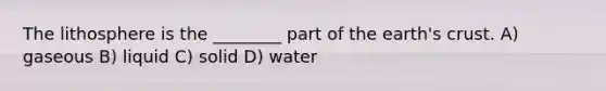 The lithosphere is the ________ part of the earth's crust. A) gaseous B) liquid C) solid D) water