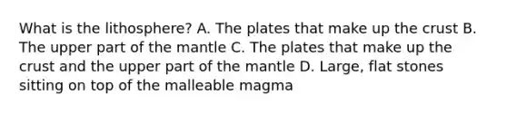 What is the lithosphere? A. The plates that make up the crust B. The upper part of the mantle C. The plates that make up the crust and the upper part of the mantle D. Large, flat stones sitting on top of the malleable magma