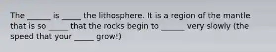 The ______ is _____ the lithosphere. It is a region of the mantle that is so _____ that the rocks begin to ______ very slowly (the speed that your _____ grow!)