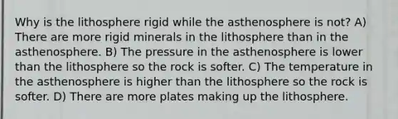 Why is the lithosphere rigid while the asthenosphere is not? A) There are more rigid minerals in the lithosphere than in the asthenosphere. B) The pressure in the asthenosphere is lower than the lithosphere so the rock is softer. C) The temperature in the asthenosphere is higher than the lithosphere so the rock is softer. D) There are more plates making up the lithosphere.