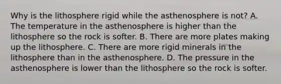 Why is the lithosphere rigid while the asthenosphere is not? A. The temperature in the asthenosphere is higher than the lithosphere so the rock is softer. B. There are more plates making up the lithosphere. C. There are more rigid minerals in the lithosphere than in the asthenosphere. D. The pressure in the asthenosphere is lower than the lithosphere so the rock is softer.