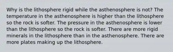 Why is the lithosphere rigid while the asthenosphere is not? The temperature in the asthenosphere is higher than the lithosphere so the rock is softer. The pressure in the asthenosphere is lower than the lithosphere so the rock is softer. There are more rigid minerals in the lithosphere than in the asthenosphere. There are more plates making up the lithosphere.