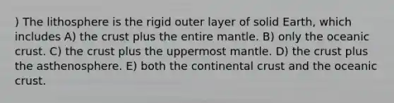 ) The lithosphere is the rigid outer layer of solid Earth, which includes A) the crust plus the entire mantle. B) only the oceanic crust. C) the crust plus the uppermost mantle. D) the crust plus the asthenosphere. E) both the continental crust and the oceanic crust.