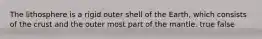 The lithosphere is a rigid outer shell of the Earth, which consists of the crust and the outer most part of the mantle. true false