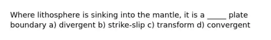 Where lithosphere is sinking into the mantle, it is a _____ plate boundary a) divergent b) strike-slip c) transform d) convergent