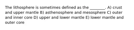 The lithosphere is sometimes defined as the ________. A) crust and upper mantle B) asthenosphere and mesosphere C) outer and inner core D) upper and lower mantle E) lower mantle and outer core