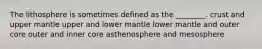 The lithosphere is sometimes defined as the ________. crust and upper mantle upper and lower mantle lower mantle and outer core outer and inner core asthenosphere and mesosphere