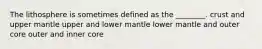 The lithosphere is sometimes defined as the ________. crust and upper mantle upper and lower mantle lower mantle and outer core outer and inner core