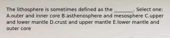 The lithosphere is sometimes defined as the ________. Select one: A.outer and inner core B.asthenosphere and mesosphere C.upper and lower mantle D.crust and upper mantle E.lower mantle and outer core