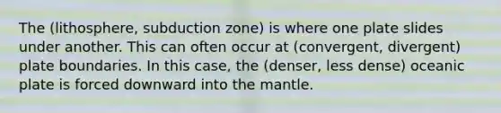 The (lithosphere, subduction zone) is where one plate slides under another. This can often occur at (convergent, divergent) plate boundaries. In this case, the (denser, less dense) oceanic plate is forced downward into the mantle.