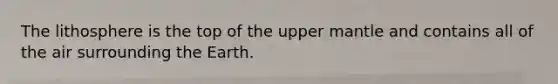 The lithosphere is the top of the upper mantle and contains all of the air surrounding the Earth.