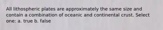 All lithospheric plates are approximately the same size and contain a combination of oceanic and continental crust. Select one: a. true b. false