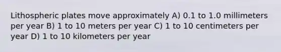Lithospheric plates move approximately A) 0.1 to 1.0 millimeters per year B) 1 to 10 meters per year C) 1 to 10 centimeters per year D) 1 to 10 kilometers per year