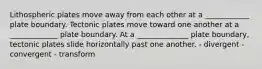 Lithospheric plates move away from each other at a ____________ plate boundary. Tectonic plates move toward one another at a _____________ plate boundary. At a ______________ plate boundary, tectonic plates slide horizontally past one another. - divergent - convergent - transform